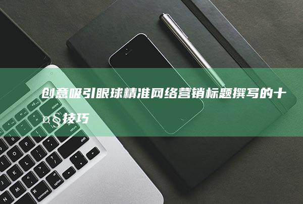 创意吸引眼球：精准网络营销标题撰写的十大技巧